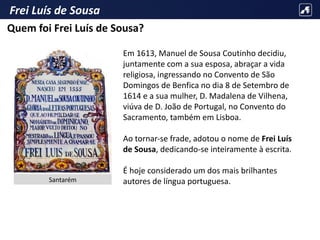 Frei Luís de Sousa
Em 1613, Manuel de Sousa Coutinho decidiu,
juntamente com a sua esposa, abraçar a vida
religiosa, ingressando no Convento de São
Domingos de Benfica no dia 8 de Setembro de
1614 e a sua mulher, D. Madalena de Vilhena,
viúva de D. João de Portugal, no Convento do
Sacramento, também em Lisboa.
Ao tornar-se frade, adotou o nome de Frei Luís
de Sousa, dedicando-se inteiramente à escrita.
É hoje considerado um dos mais brilhantes
autores de língua portuguesa.
Quem foi Frei Luís de Sousa?
Santarém
 