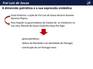Frei Luís de Sousa
Facto histórico: a ação de Frei Luís de Sousa decorre durante
domínio filipino.
Para impedir os governadores de Castela de se instalarem na
sua casa, Manuel de Sousa Coutinho lança-lhe fogo:
- gesto patriótico;
- defesa da liberdade e da identidade de Portugal;
- construção de um Portugal novo.
A dimensão patriótica e a sua expressão simbólica
 