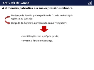 Frei Luís de Sousa
Mudança da família para o palácio de D. João de Portugal:
regresso ao passado.
Chegada do Romeiro, apresentado como “Ninguém”:
- identificação com a própria pátria;
- o vazio, a falta de esperança.
A dimensão patriótica e a sua expressão simbólica
 