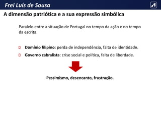 Frei Luís de Sousa
Paralelo entre a situação de Portugal no tempo da ação e no tempo
da escrita.
Domínio filipino: perda de independência, falta de identidade.
Governo cabralista: crise social e política, falta de liberdade.
Pessimismo, desencanto, frustração.
A dimensão patriótica e a sua expressão simbólica
 