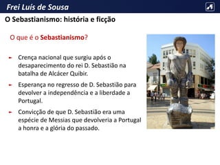 Frei Luís de Sousa
O que é o Sebastianismo?
► Crença nacional que surgiu após o
desaparecimento do rei D. Sebastião na
batalha de Alcácer Quibir.
► Esperança no regresso de D. Sebastião para
devolver a independência e a liberdade a
Portugal.
► Convicção de que D. Sebastião era uma
espécie de Messias que devolveria a Portugal
a honra e a glória do passado.
O Sebastianismo: história e ficção
 