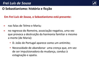 Frei Luís de Sousa
Em Frei Luís de Sousa, o Sebastianismo está presente:
► nas falas de Telmo e Maria;
► no regresso do Romeiro, associação negativa, uma vez
que provoca a destruição da harmonia familiar e mesmo
a morte (de Maria):
• D. João de Portugal aparece como um antimito;
• Necessidade de abandonar uma crença que, em vez
de ser impulsionadora da mudança, conduz à
estagnação e apatia.
O Sebastianismo: história e ficção
 