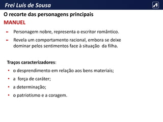 Frei Luís de Sousa
► Personagem nobre, representa o escritor romântico.
► Revela um comportamento racional, embora se deixe
dominar pelos sentimentos face à situação da filha.
Traços caracterizadores:
• o desprendimento em relação aos bens materiais;
• a força de caráter;
• a determinação;
• o patriotismo e a coragem.
O recorte das personagens principais
MANUEL
 
