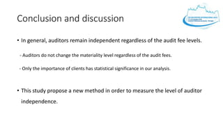 Conclusion and discussion
• In general, auditors remain independent regardless of the audit fee levels.
- Auditors do not change the materiality level regardless of the audit fees.
- Only the importance of clients has statistical significance in our analysis.
• This study propose a new method in order to measure the level of auditor
independence.
 