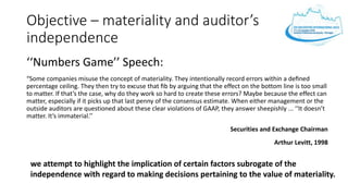 Objective – materiality and auditor’s
independence
‘‘Numbers Game’’ Speech:
“Some companies misuse the concept of materiality. They intentionally record errors within a deﬁned
percentage ceiling. They then try to excuse that ﬁb by arguing that the effect on the bottom line is too small
to matter. If that’s the case, why do they work so hard to create these errors? Maybe because the effect can
matter, especially if it picks up that last penny of the consensus estimate. When either management or the
outside auditors are questioned about these clear violations of GAAP, they answer sheepishly ... ‘‘It doesn’t
matter. It’s immaterial.’’
Securities and Exchange Chairman
Arthur Levitt, 1998
we attempt to highlight the implication of certain factors subrogate of the
independence with regard to making decisions pertaining to the value of materiality.
 