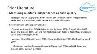 Prior Literature
• Measuring Auditor’s independence as audit quality
Telapagul and Lin (2014): classified 4 factors can threaten auditor independence:
audit fees, non audit fees, audit tenure and special affiliations.
- Researchers use various proxy variables
- Type of audit opinions CLEAN (Krishnan and Krishnan 1996; Craswell et al. 2002;
Carey and Simnett 2006; Lim and Tan 2008; Robinson 2008; Li 2009; Hope and Langli
2010; Blay and Geiger 2013)
- Accruals (Reynolds and Francis 2000; Chung and Kallapur 2003; Hunt and Lulseged,
2007)
- Meeting or beating the analyst forecast (Menon and Williams 2004; Carey and
Simnett 2006; Davis et al. 2009)
 