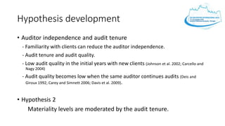 Hypothesis development
• Auditor independence and audit tenure
- Familiarity with clients can reduce the auditor independence.
- Audit tenure and audit quality.
- Low audit quality in the initial years with new clients (Johnson et al. 2002; Carcello and
Nagy 2004)
- Audit quality becomes low when the same auditor continues audits (Deis and
Giroux 1992; Carey and Simnett 2006; Davis et al. 2009).
• Hypothesis 2
Materiality levels are moderated by the audit tenure.
 