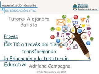 Las TIC a través del tiempo,
transformando
la Educación y la Institución
Educativa
Tutora: Alejandra
Batista
Proyec
to:
Adriana Campagna
29 de Noviembre de 2014
 