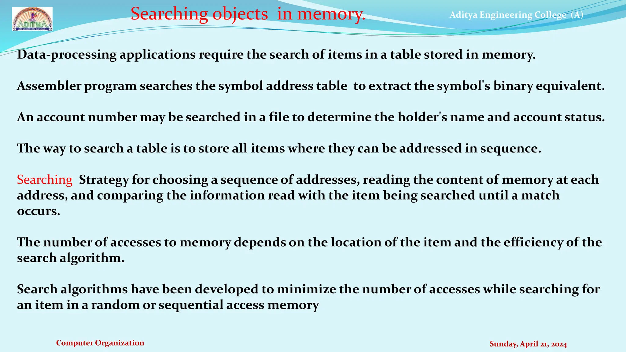 Aditya Engineering College (A)
Computer Organization Sunday, April 21, 2024
Searching objects in memory.
Data-processing applications require the search of items in a table stored in memory.
Assembler program searches the symbol address table to extract the symbol's binary equivalent.
An account number may be searched in a file to determine the holder's name and account status.
The way to search a table is to store all items where they can be addressed in sequence.
Searching Strategy for choosing a sequence of addresses, reading the content of memory at each
address, and comparing the information read with the item being searched until a match
occurs.
The number of accesses to memory depends on the location of the item and the efficiency of the
search algorithm.
Search algorithms have been developed to minimize the number of accesses while searching for
an item in a random or sequential access memory
 