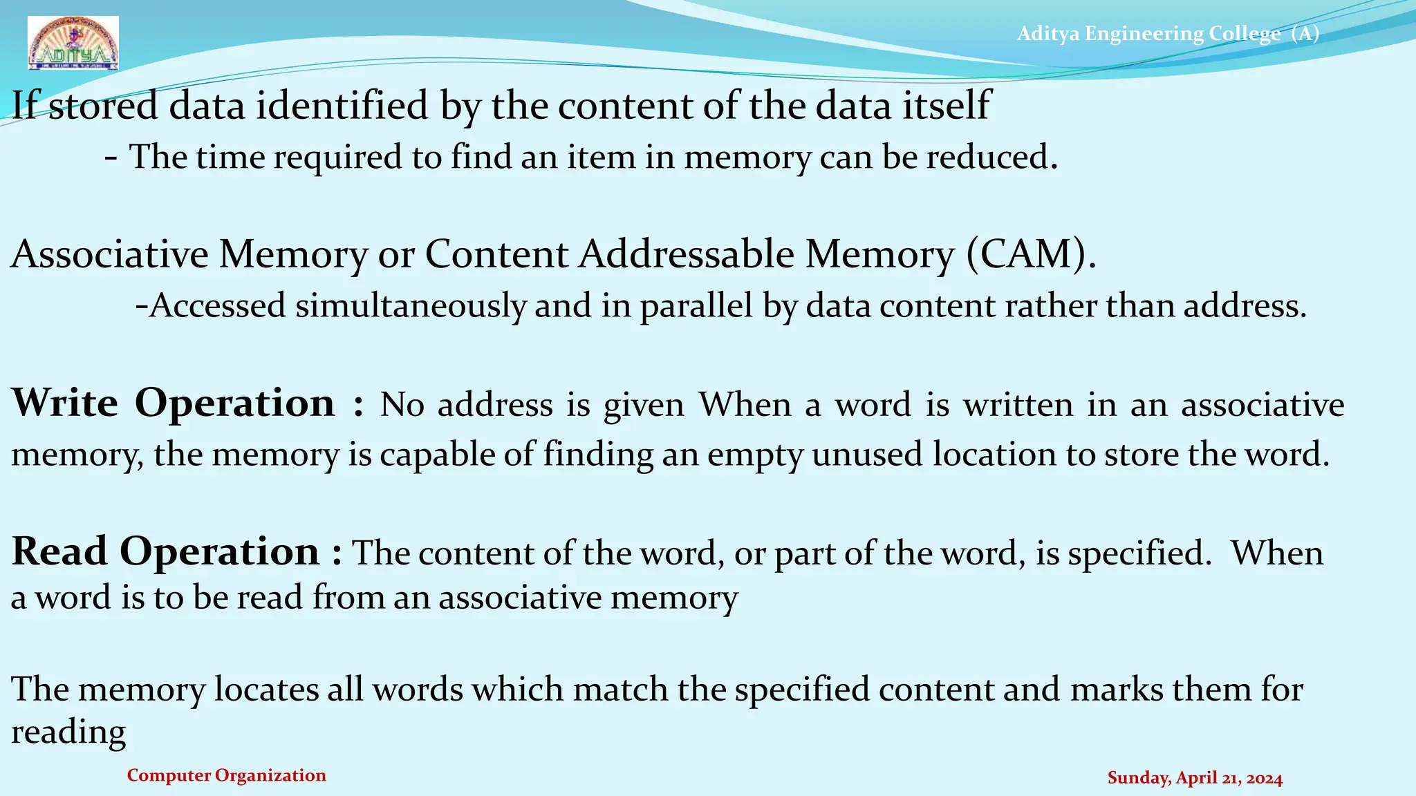 Aditya Engineering College (A)
Computer Organization Sunday, April 21, 2024
If stored data identified by the content of the data itself
- The time required to find an item in memory can be reduced.
Associative Memory or Content Addressable Memory (CAM).
-Accessed simultaneously and in parallel by data content rather than address.
Write Operation : No address is given When a word is written in an associative
memory, the memory is capable of finding an empty unused location to store the word.
Read Operation : The content of the word, or part of the word, is specified. When
a word is to be read from an associative memory
The memory locates all words which match the specified content and marks them for
reading
 