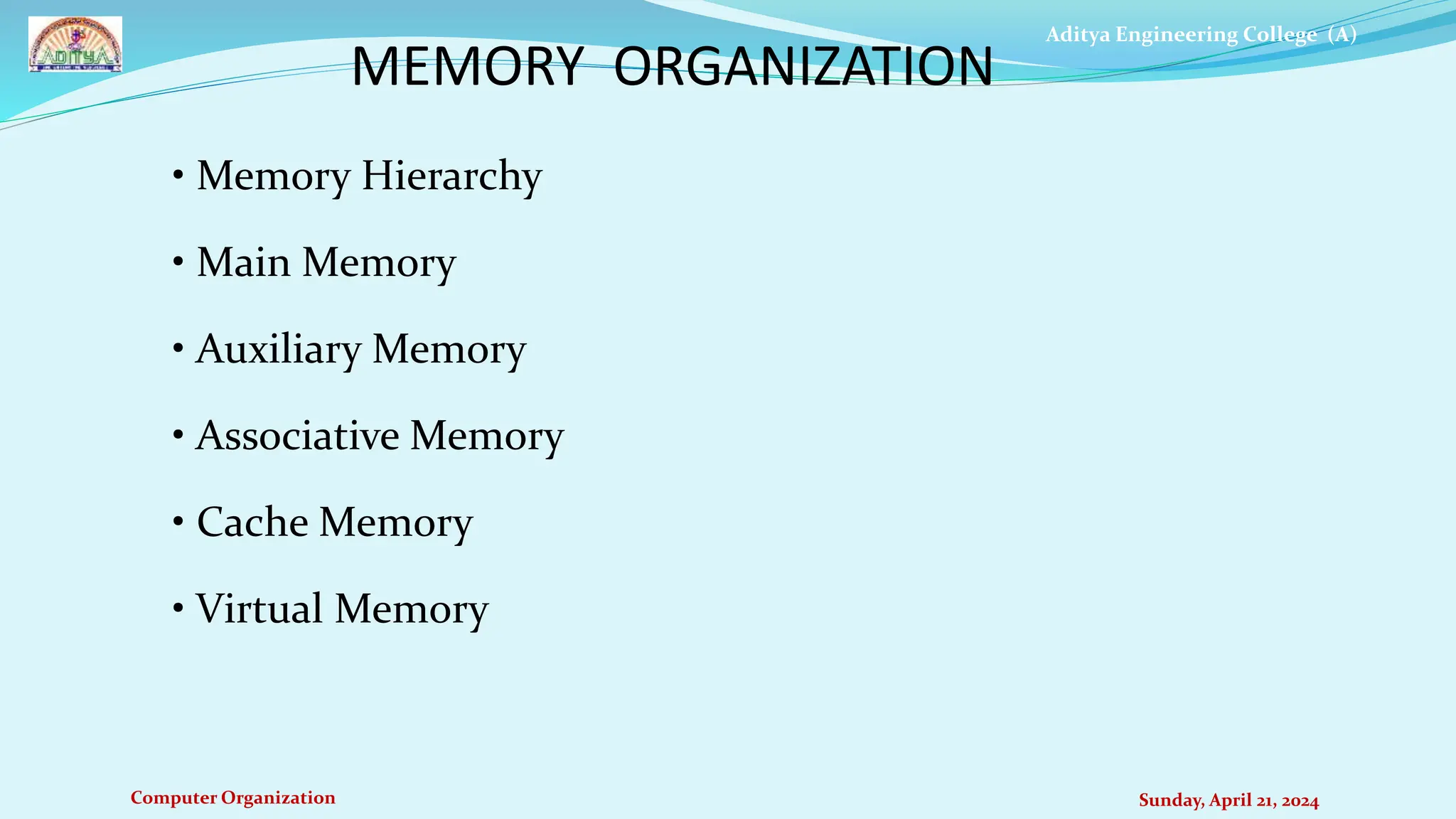 Aditya Engineering College (A)
Computer Organization Sunday, April 21, 2024
• Memory Hierarchy
• Main Memory
• Auxiliary Memory
• Associative Memory
• Cache Memory
• Virtual Memory
MEMORY ORGANIZATION
 
