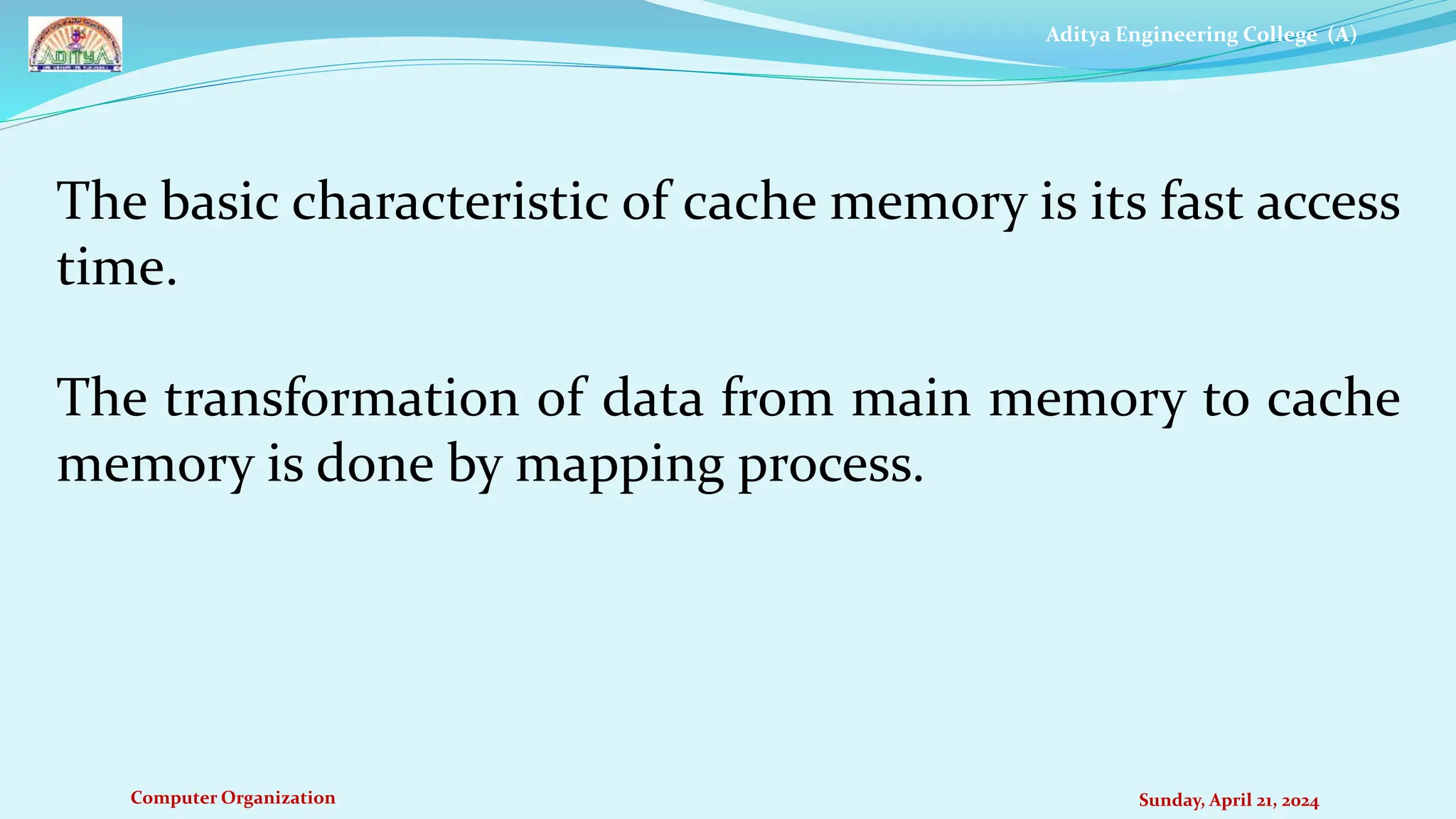 Aditya Engineering College (A)
Computer Organization Sunday, April 21, 2024
The basic characteristic of cache memory is its fast access
time.
The transformation of data from main memory to cache
memory is done by mapping process.
 