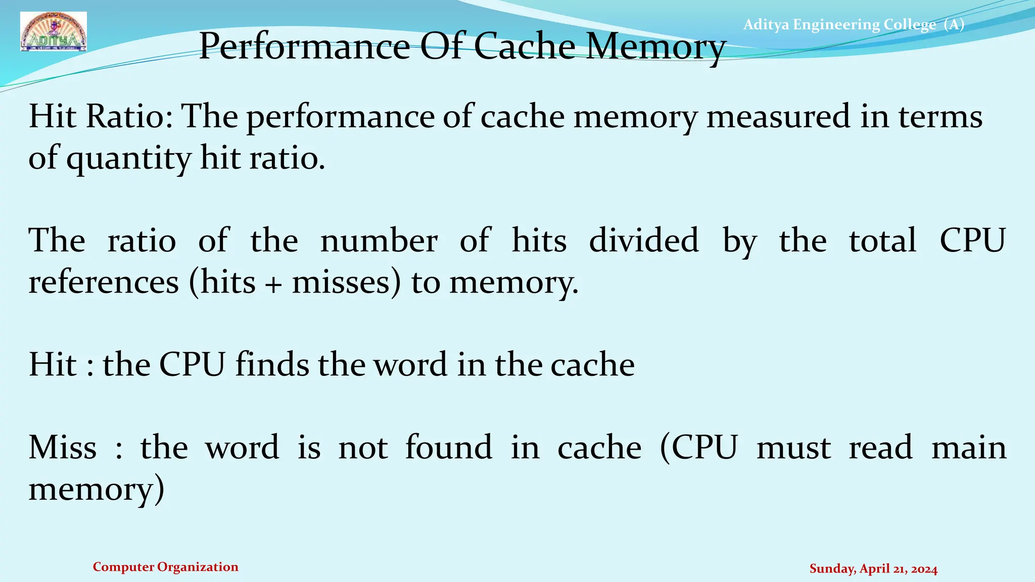 Aditya Engineering College (A)
Computer Organization Sunday, April 21, 2024
Hit Ratio: The performance of cache memory measured in terms
of quantity hit ratio.
The ratio of the number of hits divided by the total CPU
references (hits + misses) to memory.
Hit : the CPU finds the word in the cache
Miss : the word is not found in cache (CPU must read main
memory)
Performance Of Cache Memory
 