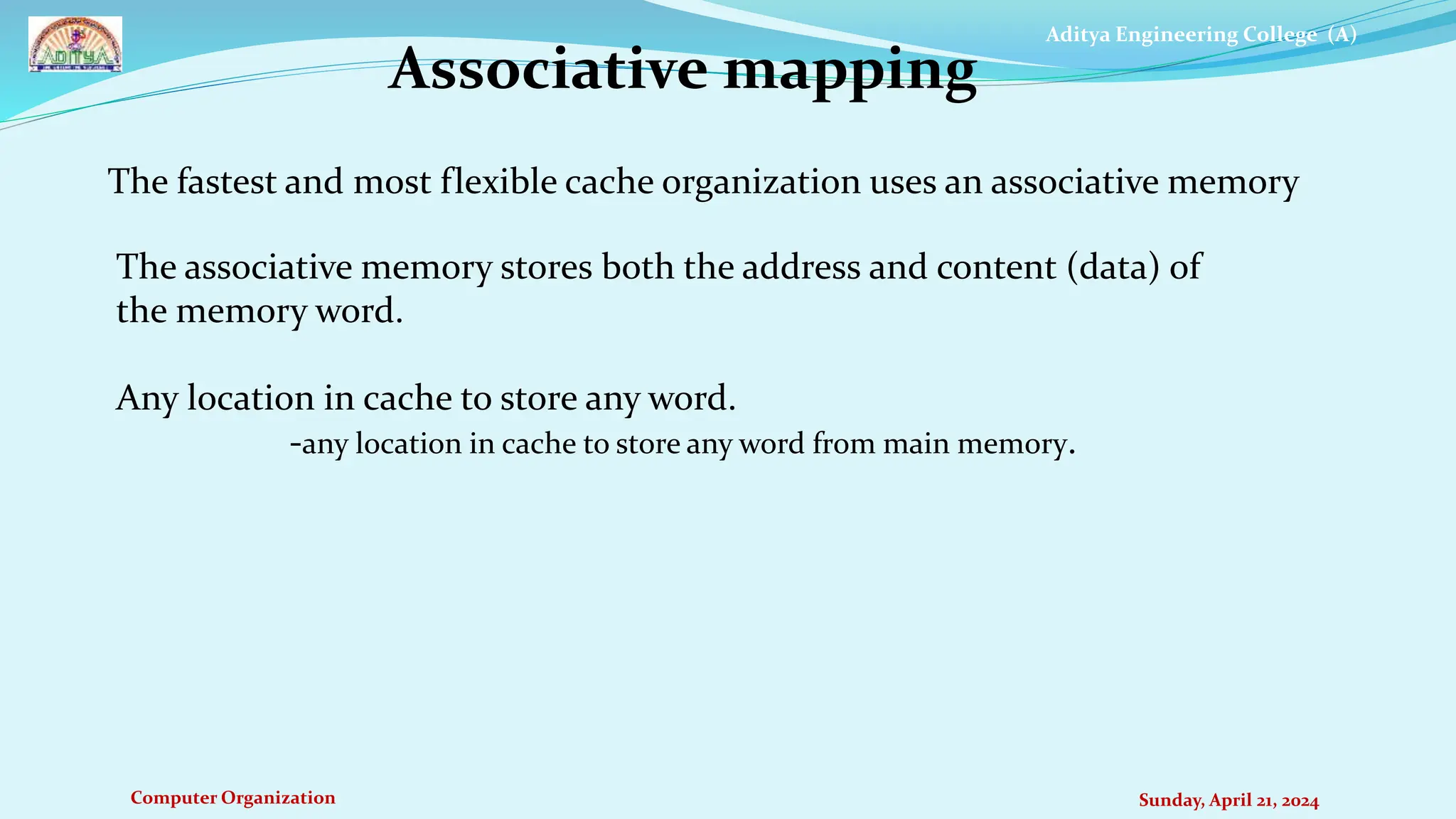 Aditya Engineering College (A)
Computer Organization Sunday, April 21, 2024
The fastest and most flexible cache organization uses an associative memory
Associative mapping
The associative memory stores both the address and content (data) of
the memory word.
Any location in cache to store any word.
-any location in cache to store any word from main memory.
 