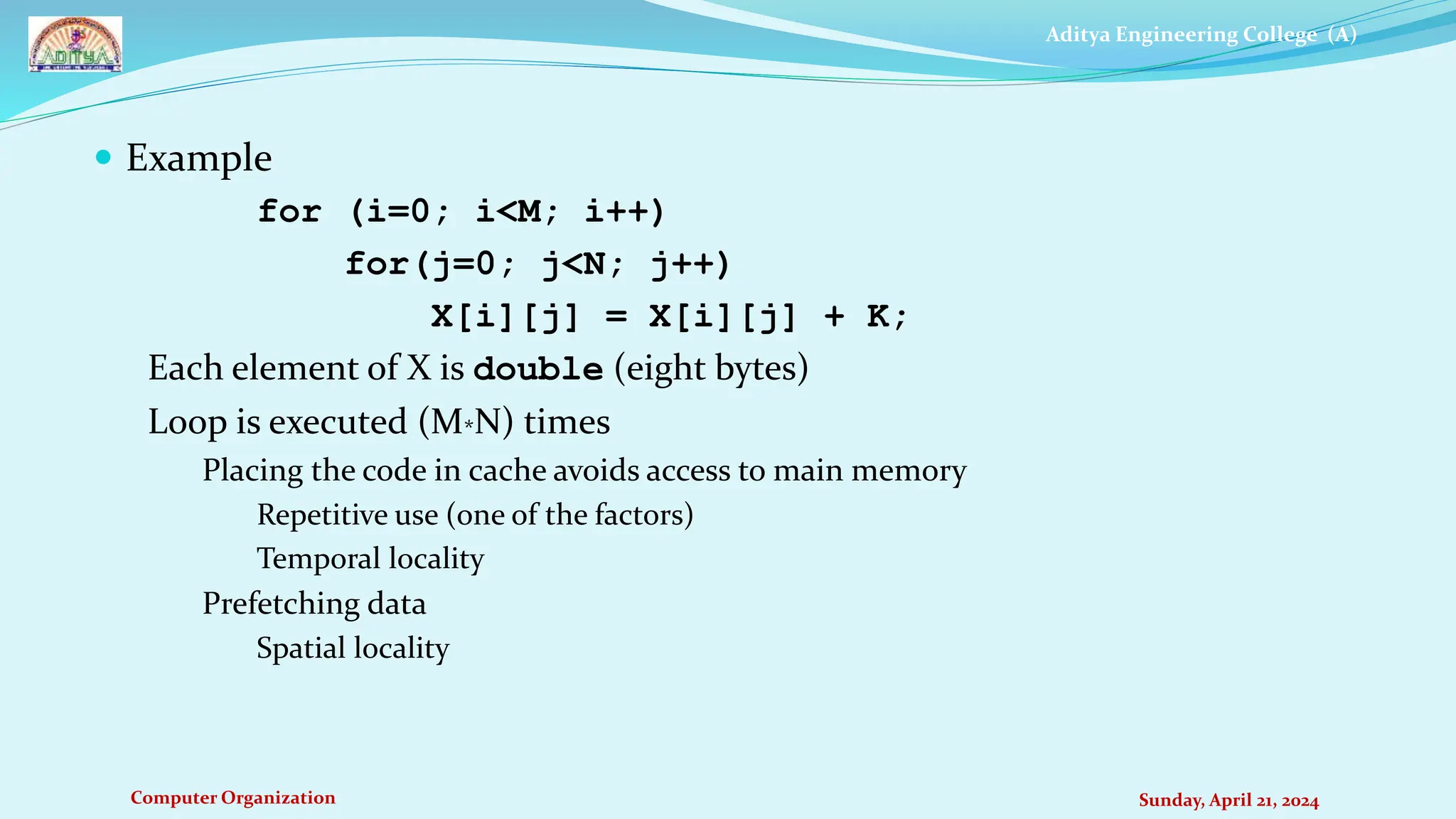 Aditya Engineering College (A)
Computer Organization Sunday, April 21, 2024
 Example
for (i=0; i<M; i++)
for(j=0; j<N; j++)
X[i][j] = X[i][j] + K;
Each element of X is double (eight bytes)
Loop is executed (M*N) times
Placing the code in cache avoids access to main memory
Repetitive use (one of the factors)
Temporal locality
Prefetching data
Spatial locality
 