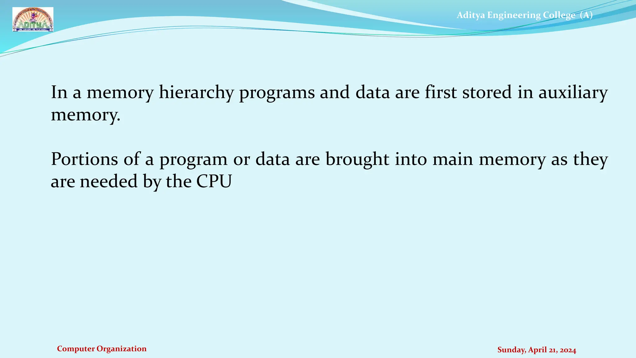 Aditya Engineering College (A)
Computer Organization Sunday, April 21, 2024
In a memory hierarchy programs and data are first stored in auxiliary
memory.
Portions of a program or data are brought into main memory as they
are needed by the CPU
 