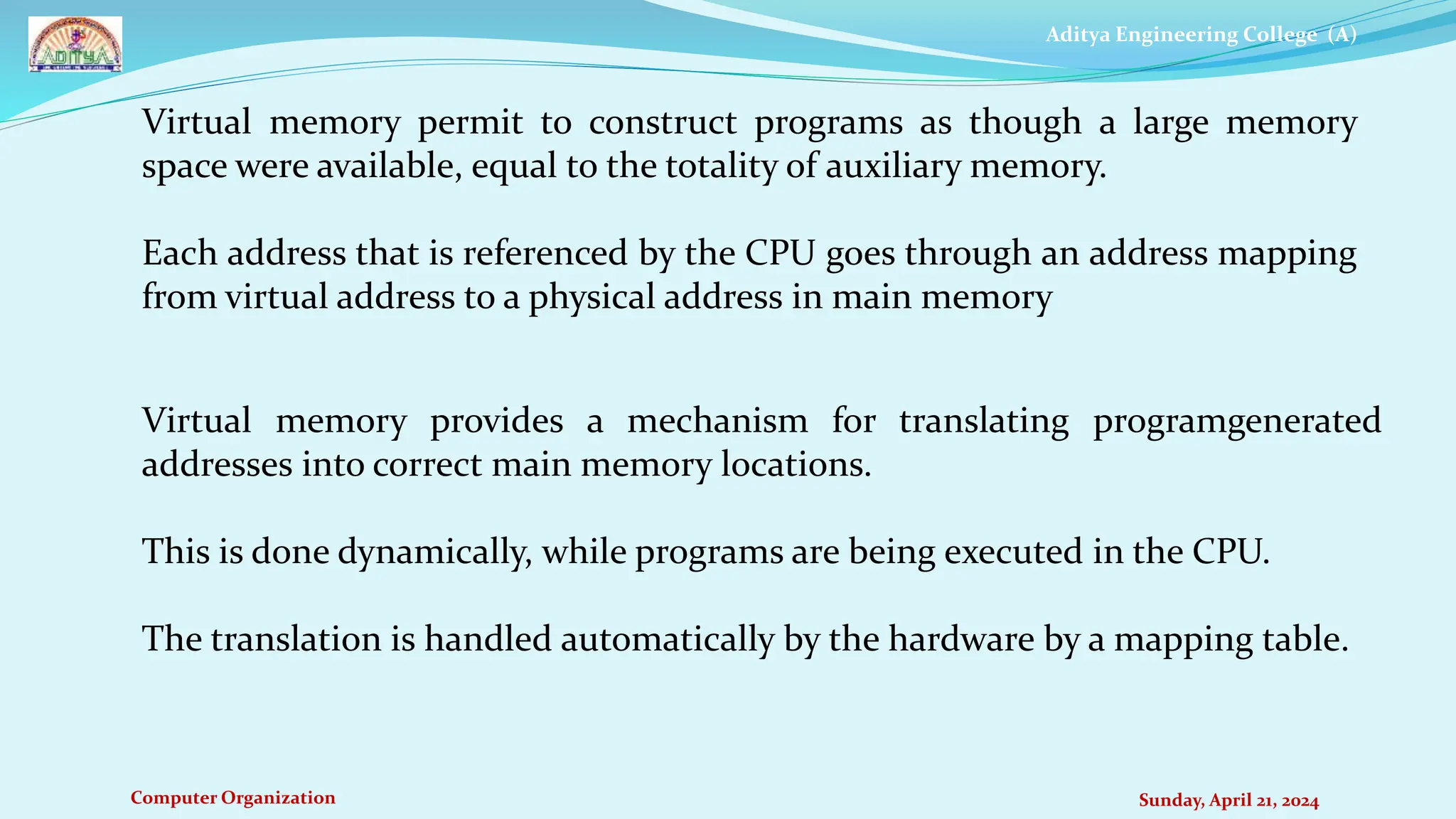 Aditya Engineering College (A)
Computer Organization Sunday, April 21, 2024
Virtual memory permit to construct programs as though a large memory
space were available, equal to the totality of auxiliary memory.
Each address that is referenced by the CPU goes through an address mapping
from virtual address to a physical address in main memory
Virtual memory provides a mechanism for translating programgenerated
addresses into correct main memory locations.
This is done dynamically, while programs are being executed in the CPU.
The translation is handled automatically by the hardware by a mapping table.
 