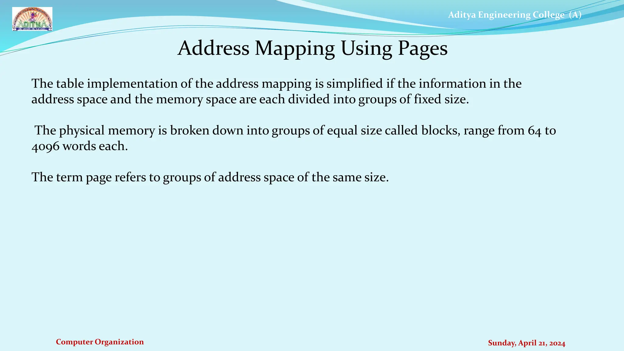 Aditya Engineering College (A)
Computer Organization Sunday, April 21, 2024
Address Mapping Using Pages
The table implementation of the address mapping is simplified if the information in the
address space and the memory space are each divided into groups of fixed size.
The physical memory is broken down into groups of equal size called blocks, range from 64 to
4096 words each.
The term page refers to groups of address space of the same size.
 