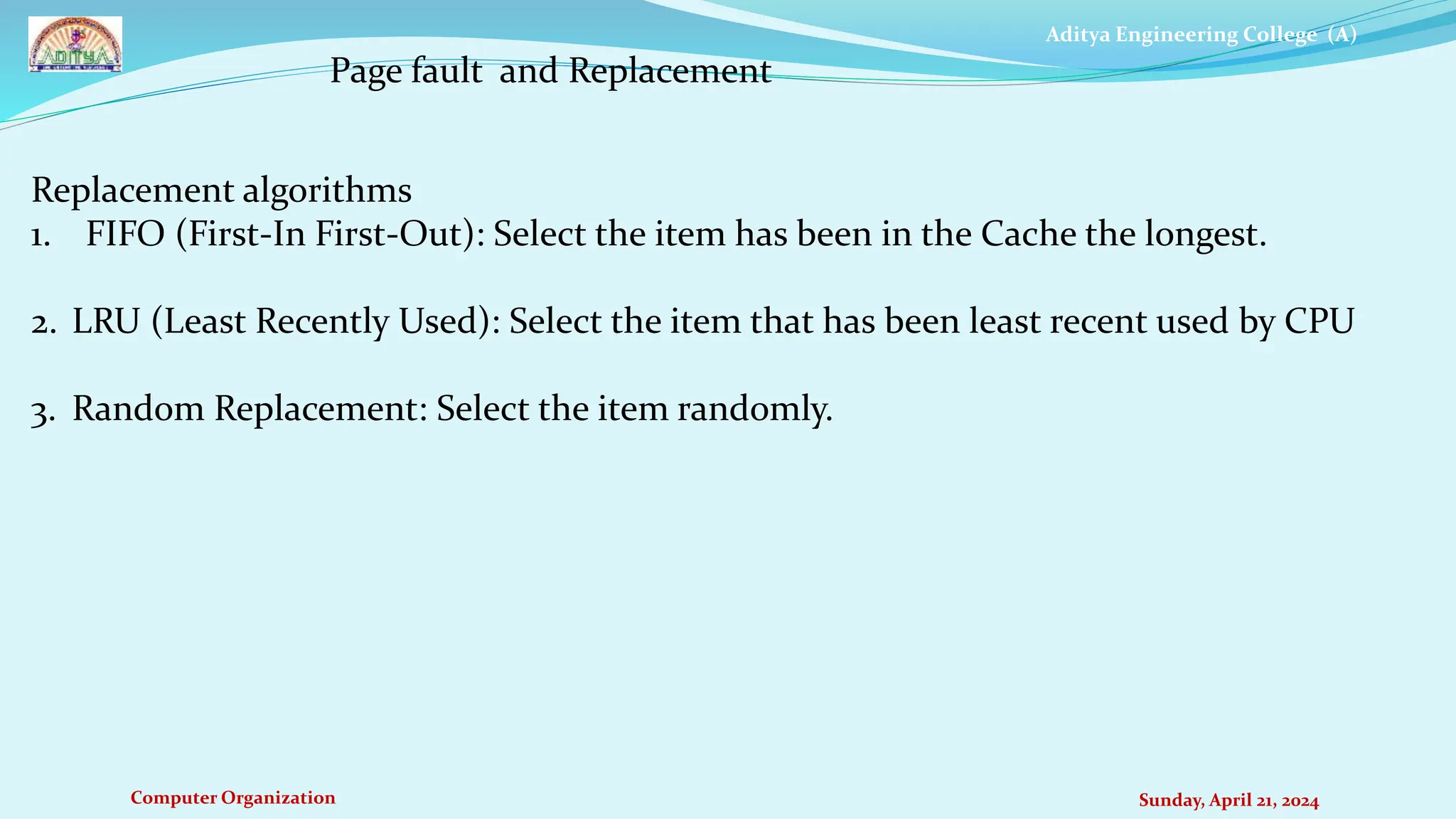 Aditya Engineering College (A)
Computer Organization Sunday, April 21, 2024
Page fault and Replacement
Replacement algorithms
1. FIFO (First-In First-Out): Select the item has been in the Cache the longest.
2. LRU (Least Recently Used): Select the item that has been least recent used by CPU
3. Random Replacement: Select the item randomly.
 