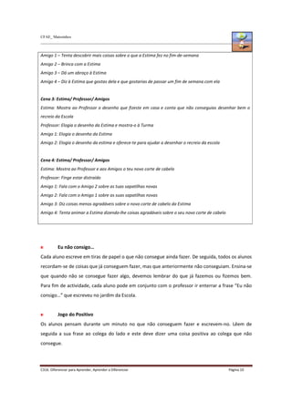 CFAE_ Matosinhos
C316. Diferenciar para Aprender, Aprender a Diferenciar Página 10
Amigo 1 – Tenta descobrir mais coisas sobre o que a Estima fez no fim-de-semana
Amigo 2 – Brinca com a Estima
Amigo 3 – Dá um abraço à Estima
Amigo 4 – Diz à Estima que gostas dela e que gostarias de passar um fim de semana com ela
Cena 3: Estima/ Professor/ Amigos
Estima: Mostra ao Professor o desenho que fizeste em casa e conta que não conseguias desenhar bem o
recreio da Escola
Professor: Elogia o desenho da Estima e mostra-o à Turma
Amigo 1: Elogia o desenho da Estima
Amigo 2: Elogia o desenho da estima e oferece-te para ajudar a desenhar o recreio da escola
Cena 4: Estima/ Professor/ Amigos
Estima: Mostra ao Professor e aos Amigos o teu novo corte de cabelo
Professor: Finge estar distraído
Amigo 1: Fala com o Amigo 2 sobre as tuas sapatilhas novas
Amigo 2: Fala com o Amigo 1 sobre as suas sapatilhas novas
Amigo 3: Diz coisas menos agradáveis sobre o novo corte de cabelo da Estima
Amigo 4: Tenta animar a Estima dizendo-lhe coisas agradáveis sobre o seu novo corte de cabelo
Eu não consigo…
Cada aluno escreve em tiras de papel o que não consegue ainda fazer. De seguida, todos os alunos
recordam-se de coisas que já conseguem fazer, mas que anteriormente não conseguiam. Ensina-se
que quando não se consegue fazer algo, devemos lembrar do que já fazemos ou fizemos bem.
Para fim de actividade, cada aluno pode em conjunto com o professor ir enterrar a frase “Eu não
consigo…” que escreveu no jardim da Escola.
Jogo do Positivo
Os alunos pensam durante um minuto no que não conseguem fazer e escrevem-no. Lêem de
seguida a sua frase ao colega do lado e este deve dizer uma coisa positiva ao colega que não
consegue.
 
