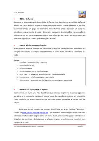 CFAE_ Matosinhos
C316. Diferenciar para Aprender, Aprender a Diferenciar Página 11
O Clube da Turma
Apresenta-se à turma a criação de um Clube de Turma. Cada aluno increve-se no Clube da Turma,
adquire um cartão de Sócio. Traçam-se regras de comportamento e de relação entre os inscritos.
Dividem-se tarefas: um grupo faz o cartaz “A minha turma é única e especial”; um outro cria
actividades para apresentar à escola ( de canções a pequenas dramatizações, à organização de
mini-concursos; um terceiro pensa em multas para infracções das regras; um quarto pensa em
formas de expor o que a turma gosta e não gosta de fazer.
Jogo de Mímica com os sentimentos
A um grupo de alunos é entregue um cartão com o objectivo de exprimirem o sentimento e a
situação nele descrita ou simples comportamentos. A turma tenta adivinhar o sentimento e a
razão.
Cartões:
1. Estás Feliz – conseguiste fazer o exercício
2. Estás distraído na aula
3. Estás atento à aula
4. Estás preocupado com os trabalhos de casa
5. Estás triste – os colegas não te escolheram para o grupo de trabalho
6. Estás contente – a Professora elogiou o teu trabalho
7. Estás contente – uma colega que não fala muito contigo, elogiou a tua camisola
O que eu sou e (não) se vê ao espelho
Distribuem-se aos alunos uma ficha dividida em duas colunas: na primeira os alunos registam o
que são e se vê no espelho, na segunda coluna, o que são mas não se consegue ver no espelho.
Como conclusão, os alunos identificam que são tudo quanto escreveram e não so uma das
colunas.
Após uma aturada pesquisa na Internet, descobriu-se um artigo (Ashland “Appetizer /
Entrees” in www.ashland.com/pdfs/recipes.pdf ) que apresenta actividades para estimular a auto-
estima de uma forma bem original: como um menu. Assim, seleccionámos jogos e actividades da
longa lista de Aperitivos e Entradas que se afiguram originais e perfeitamente exequíveis num
contexto de 1º Ciclo.
 