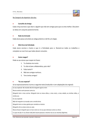 CFAE_ Matosinhos
C316. Diferenciar para Aprender, Aprender a Diferenciar Página 12
Na Categoria de Appetizer são elas:
Conselho de Amigo
Cada crinça escreve o que dizer a alguém que não tem amigos para que se sinta melhor. Discutem-
se ideias em conjunto posteriormente.
Rede da Amizade
Cada aluno passa uma bola ao colega próximo e dá-lhe um elogio.
Mini-livro da Felicidade
Cada aluno escreve e ilustra o que é a Felicidade para si. Reúnem-se todos os trabalhos e
compilam-se num livro que todos devem consultar.
Como reages?
Pede-se aos alunos que reajam às frases:
1. Tu chateias-me muito.
2. Tu não és bom a Matemática, pois não?
3. Falas tanto!!!
4. Não tens amigos nenhuns.
5. Tens tantos amigos!
“Eu sou especial”
Lê-se expressivamente à turma o seguinte texto (traduzido e com adaptações do original):
Eu sou especial. No mundo não há ninguém igual a mim.
Nunca existiu outra pessoa como eu.
Ninguém tem o meu sorriso. Ninguém tem os meus olhos, o meu nariz, o meu cabelo, as minhas mãos, a
minha voz.
Eu sou especial.
Não há ninguém no mundo com a minha letra.
Ninguém tem os meus gostos por comida ou música.
Ninguém vê as coisas como eu vejo.
Nunca houve ninguém que se risse como eu rio ou que chorasse como eu choro.
E o que me faz rir ou chorar não fará noutra pessoa o mesmo riso ou as mesmas lágrimas.
 