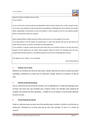 CFAE_ Matosinhos
C316. Diferenciar para Aprender, Aprender a Diferenciar Página 13
Ninguém reage às situações como eu reajo.
Eu sou especial.
Eu sou o único com o mesmo conjunto de capacidades. Haverá sempre alguém que é melhor naquilo em que
eu sou bom, mas ninguém no universo alcançará a qualidade da combinação dos meus talentos, das minhas
ideias, capacidades e sentimentos. Eu sou uma sinfonia. E nada se iguala ao som de uma sinfonia quando
todos os instrumentos tocam em conjunto.
Nunca ninguém falará, andará, pensará e fará as coisas como eu. Eu sou especial. Eu sou raro.
E em tudo quanto é raro há sempre um grande valor. E é pelo meu grande valor que eu não preciso de
tentar imitar os outros. Eu aceito, sim, festejo as minhas diferenças.
Eu sou especial. E começo a pensar que não é por acaso que eu sou especial. Começo a ver que uma Força
Superior me fez especial por um motivo muito especial. Haverá no futuro um emprego para mim que
ninguém fará tão bem quanto eu. E de biliões de pessoas só um terá a combinação que é precisa.
Esse alguém sou eu. Porque …eu sou especial.
Autor desconhecido
Poemas com o nome
Realiza-se um acróstico do nome de cada aluno. Usando cada letra do nome os alunos escrevem
qualidades, preferências ou frases que se relacionem consigo. Afixam-se os poemas na sala de
aula.
Receita de Pessoas/Crianças
Usa-se a estrutura de uma receita de culinária, com os ingredientes e o modo de preparação, para
escrever uma outra que cujo resultado seja a própria criança. Por exemplo, duas chávenas de
simpatia, três colheres de olhos castanhos, …) Podem ler-se as receitas e a turma tentar adivinhar
de quem se trata.
Frases Positivas de Alunos
Pede-se a cada aluno para escrever uma frase positiva sobre si próprio, a família, a sala de aula, os
professores. Distribuem-se as frases pela sala de aula. (Por exemplo, “A sala 6 é a melhor da
escola!”)
 