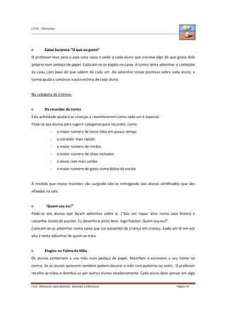 CFAE_ Matosinhos
C316. Diferenciar para Aprender, Aprender a Diferenciar Página 14
Caixa Surpresa “O que eu gosto”
O professor leva para a aula uma caixa e pede a cada aluno que escreva algo de que gosta dele
próprio num pedaço de papel. Colocam-se os papéis na caixa. A turma tenta adivinhar o conteúdo
da caixa com base do que sabem de cada um. Ao adivinhar coisas positivas sobre cada aluno, a
turma ajuda a construir a auto-estima de cada aluno.
Na categoria de Entrees:
Os recordes da turma
Esta actividade ajudará as crianças a reconhecerem como cada um é especial.
Pede-se aos alunos para sugerir categorias para recordes, como:
- o maior número de livros lidos em pouco tempo
- o corredor mais rápido
- o maior número de irmãos
- o maior número de sítios visitados
- o aluno com mais sardas
- o maior número de golos numa baliza da escola
À medida que novos recordes vão surgindo vão-se entregando aos alunos certificados que são
afixados na sala.
“Quem sou eu?”
Pede-se aos alunos que façam adivinhas sobre si. (“Sou um rapaz. Vivo numa casa branca e
castanha. Gosto de puzzles. Eu desenho e pinto bem. Jogo futebol. Quem sou eu?”
Colocam-se as adivinhas numa caixa que vai passando de criança em criança. Cada um lê em voz
alta e tenta adivinhar de quem se trata.
Elogios na Palma da Mão
Os alunos contornam a sua mão num pedaço de papel. Recortam e escrevem o seu nome no
centro. Se os alunos quiserem também podem decorar a mão com pulseiras ou anéis. O professor
recolhe as mãos e distribui-as por outros alunos aleatoriamente. Cada aluno deve pensar em algo
 