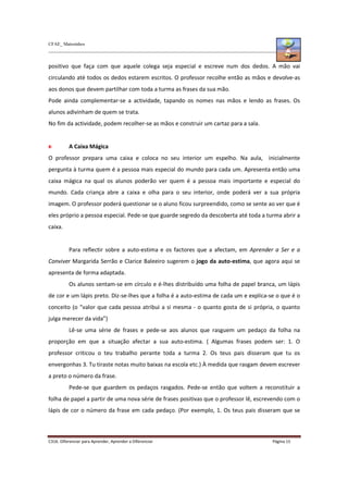 CFAE_ Matosinhos
C316. Diferenciar para Aprender, Aprender a Diferenciar Página 15
positivo que faça com que aquele colega seja especial e escreve num dos dedos. A mão vai
circulando até todos os dedos estarem escritos. O professor recolhe então as mãos e devolve-as
aos donos que devem partilhar com toda a turma as frases da sua mão.
Pode ainda complementar-se a actividade, tapando os nomes nas mãos e lendo as frases. Os
alunos adivinham de quem se trata.
No fim da actividade, podem recolher-se as mãos e construir um cartaz para a sala.
A Caixa Mágica
O professor prepara uma caixa e coloca no seu interior um espelho. Na aula, inicialmente
pergunta à turma quem é a pessoa mais especial do mundo para cada um. Apresenta então uma
caixa mágica na qual os alunos poderão ver quem é a pessoa mais importante e especial do
mundo. Cada criança abre a caixa e olha para o seu interior, onde poderá ver a sua própria
imagem. O professor poderá questionar se o aluno ficou surpreendido, como se sente ao ver que é
eles próprio a pessoa especial. Pede-se que guarde segredo da descoberta até toda a turma abrir a
caixa.
Para reflectir sobre a auto-estima e os factores que a afectam, em Aprender a Ser e a
Conviver Margarida Serrão e Clarice Baleeiro sugerem o jogo da auto-estima, que agora aqui se
apresenta de forma adaptada.
Os alunos sentam-se em círculo e é-lhes distribuído uma folha de papel branca, um lápis
de cor e um lápis preto. Diz-se-lhes que a folha é a auto-estima de cada um e explica-se o que é o
conceito (o “valor que cada pessoa atribui a si mesma - o quanto gosta de si própria, o quanto
julga merecer da vida”)
Lê-se uma série de frases e pede-se aos alunos que rasguem um pedaço da folha na
proporção em que a situação afectar a sua auto-estima. ( Algumas frases podem ser: 1. O
professor criticou o teu trabalho perante toda a turma 2. Os teus pais disseram que tu os
envergonhas 3. Tu tiraste notas muito baixas na escola etc.) À medida que rasgam devem escrever
a preto o número da frase.
Pede-se que guardem os pedaços rasgados. Pede-se então que voltem a reconstituir a
folha de papel a partir de uma nova série de frases positivas que o professor lê, escrevendo com o
lápis de cor o número da frase em cada pedaço. (Por exemplo, 1. Os teus pais disseram que se
 