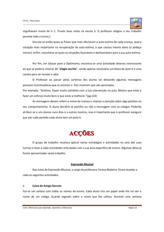 CFAE_ Matosinhos
C316. Diferenciar para Aprender, Aprender a Diferenciar Página 16
orgulhavam muito de ti 2. Tiraste boas notas na escola 3. O professor elogiou o teu trabalho
perante toda a turma.)
Discute-se então quais as frases que mais afectaram a auto-estima de cada criança, qual a
situação mais importante na recuperação da auto-estima, o que causou menos dano (o pedaço
menor), enfim, reconhece-se quais as situações favoráveis e desfavoráveis para a sua auto-estima.
Por fim, em Educar para o Optimismo, encontra-se uma actividade deveras interessante
ao que se poderia chamar de “elogio escrito”, sendo apenas necessário um bloco de post-it e uma
caneta para ser levada a cabo.
O Professor ao passar pelas carteiras dos alunos vai deixando algumas mensagens
pessoais incentivadoras que os animem e lhes mostrem que são apreciadas.
Por exemplo, “António, fiquei muito satisfeita com a tua intervenção na aula. Mostra que estás a
fazer um esforço muito bom e que estás a melhorar.”(pg.124)
As mensagens devem referir o nome da criança e chamar a atenção sobre algo positivo no
seu comportamento. O aluno decidirá se partilha ou não a mensagem com os colegas. Poderão
atribuir-se a uns alunos nuns dias e a outros noutros, mas é importante que o professor assegure
que por cada período cada aluno tem um post-it.
A
A
AC
C
CÇ
Ç
ÇÕ
Õ
ÕE
E
ES
S
S
O grupo de trabalho resolveu aplicar várias estratégias e actividades no seio das suas
turmas e levar a cabo actividades articuladas com a sua área específica de ensino. Algumas delas já
foram apresentadas neste trabalho.
Expressão Musical
Nas aulas de Expressão Musical, a cargo da professora Teresa Madeira, foram levadas a
cabo as seguintes actividades:
Caixa do Amigo Secreto
Faz-se um sorteio com todos os nomes da turma. Cada aluno tira um papel onde lhe irá sair o
nome de um colega. Guarda segredo sobre o nome que lhe calhou. Durante uma semana
 