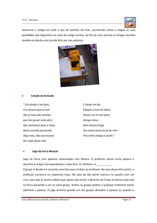 CFAE_ Matosinhos
C316. Diferenciar para Aprender, Aprender a Diferenciar Página 17
observará o colega em tudo o que de positivo ele fizer, escrevendo cartas a elogiar as suas
qualidades que depositará na caixa do amigo secreto. Ao fim de uma semana os amigos secretos
revelam-se dando uma prenda feita por eles próprios.
Canção da Amizade
“ Um amigo é um bem,
Um tesouro que se tem
são as luzes das estrelas
que nos guiam mais além
São momentos bons e maus
Nesta estrada percorrida
Digo mais, não vos trocava
Por nada desta vida
E talvez um dia
Chegue a hora do adeus
Deixar-vos-ei com pena
Amigos meus
Mas mesmo longe
Vos estais perto ao pé de mim
Pois entre amigos é assim.”
Jogo da Forca Musical
Jogo da Forca com palavras relacionadas com Música. O professor pensa numa palavra e
desenha os traços correspondentes a cada letra. Ex: Xilofone → _ _ _ _ _ _ _ _
O grupo A decide em conjunto uma letra que irá dizer ao professor. No caso dessa letra existir, o
professor escreve-a no respectivo traço. No caso de não existir marca-a no quadro com um
risco, para que os alunos saibam que aquela não existe, e desenha um braço ao boneco que está
na forca passando a vez ao outro grupo. Ambos os grupos podem a qualquer momento tentar
adivinhar a palavra. O jogo termina quando um dos grupos descobre a palavra ou quando o
 