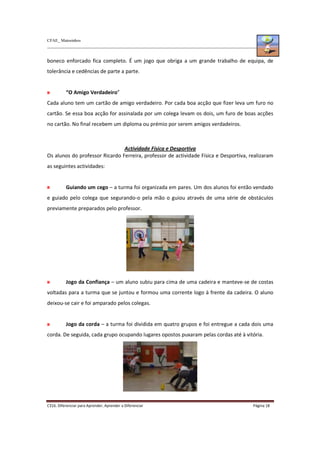 CFAE_ Matosinhos
C316. Diferenciar para Aprender, Aprender a Diferenciar Página 18
boneco enforcado fica completo. É um jogo que obriga a um grande trabalho de equipa, de
tolerância e cedências de parte a parte.
“O Amigo Verdadeiro”
Cada aluno tem um cartão de amigo verdadeiro. Por cada boa acção que fizer leva um furo no
cartão. Se essa boa acção for assinalada por um colega levam os dois, um furo de boas acções
no cartão. No final recebem um diploma ou prémio por serem amigos verdadeiros.
Actividade Física e Desportiva
Os alunos do professor Ricardo Ferreira, professor de actividade Física e Desportiva, realizaram
as seguintes actividades:
Guiando um cego – a turma foi organizada em pares. Um dos alunos foi então vendado
e guiado pelo colega que segurando-o pela mão o guiou através de uma série de obstáculos
previamente preparados pelo professor.
Jogo da Confiança – um aluno subiu para cima de uma cadeira e manteve-se de costas
voltadas para a turma que se juntou e formou uma corrente logo à frente da cadeira. O aluno
deixou-se cair e foi amparado pelos colegas.
Jogo da corda – a turma foi dividida em quatro grupos e foi entregue a cada dois uma
corda. De seguida, cada grupo ocupando lugares opostos puxaram pelas cordas até à vitória.
 