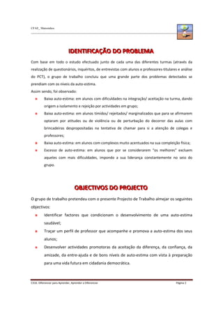 CFAE_ Matosinhos
C316. Diferenciar para Aprender, Aprender a Diferenciar Página 2
I
I
ID
D
DE
E
EN
N
NT
T
TI
I
IF
F
FI
I
IC
C
CA
A
AÇ
Ç
ÇÃ
Ã
ÃO
O
O D
D
DO
O
O P
P
PR
R
RO
O
OB
B
BL
L
LE
E
EM
M
MA
A
A
Com base em todo o estudo efectuado junto de cada uma das diferentes turmas (através da
realização de questionários, inquéritos, de entrevistas com alunos e professores-titulares e análise
do PCT), o grupo de trabalho concluiu que uma grande parte dos problemas detectados se
prendiam com os níveis da auto-estima.
Assim sendo, foi observado:
Baixa auto-estima: em alunos com dificuldades na integração/ aceitação na turma, dando
origem a isolamento e rejeição por actividades em grupo;
Baixa auto-estima: em alunos tímidos/ rejeitados/ marginalizados que para se afirmarem
optaram por atitudes ou de violência ou de perturbação do decorrer das aulas com
brincadeiras despropositadas na tentativa de chamar para si a atenção de colegas e
professores;
Baixa auto-estima: em alunos com complexos muito acentuados na sua compleição física;
Excesso de auto-estima: em alunos que por se considerarem “os melhores” excluem
aqueles com mais dificuldades, impondo a sua liderança constantemente no seio do
grupo.
O
O
OB
B
BJ
J
JE
E
EC
C
CT
T
TI
I
IV
V
VO
O
OS
S
S D
D
DO
O
O P
P
PR
R
RO
O
OJ
J
JE
E
EC
C
CT
T
TO
O
O
O grupo de trabalho pretendeu com o presente Projecto de Trabalho almejar os seguintes
objectivos:
Identificar factores que condicionam o desenvolvimento de uma auto-estima
saudável;
Traçar um perfil de professor que acompanhe e promova a auto-estima dos seus
alunos;
Desenvolver actividades promotoras da aceitação da diferença, da confiança, da
amizade, da entre-ajuda e de bons níveis de auto-estima com vista à preparação
para uma vida futura em cidadania democrática.
 