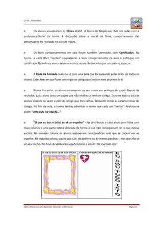 CFAE_ Matosinhos
C316. Diferenciar para Aprender, Aprender a Diferenciar Página 21
Os alunos visualizaram os filmes WalliE, A lenda de Desperaux, Bolt em aulas com a
professora-titular da turma. A discussão sobre a moral do filme, comportamento das
personagens foi realizada na aula de Inglês.
Os bons comportamentos em sala foram também premiados com Certificados. Na
turma, a cada doze “verdes” equivalentes a bom comportamento na aula é entregue um
certificado. Quando os alunos reunirem cinco, estes são trocados por um prémio especial.
A Rede da Amizade realizou-se com uma bola que foi passando pelas mãos de todos os
alunos. Estes tiveram que fazer um elogio ao colega que tinham mais próximo de si.
Numa das aulas, os alunos escreveram os seu nome em pedaços de papel. Depois de
reunidos, cada aluno tirou um papel que não revelou a nenhum colega. Durante toda a aula os
alunos tiveram de vestir a pele do amigo que lhes calhou, tentando imitar as características do
colega. No fim da aula, a turma tentou adivinhar o nome que cada um “vestiu”. Realizou-se
assim “Uma aula na vida de…”.
“O que eu sou e (não) se vê ao espelho” - Foi distribuido a cada aluno uma ficha com
duas colunas e uma parte lateral dobrada de forma a que não conseguissem ler o que estava
escrito. Na primeira coluna, os alunos escreveram características suas que se podem ver ao
espelho. Na segunda coluna, aquilo que são- de positivo ou de menos positivo -, mas que não se
vê ao espelho. No final, desdobraran a parte lateral e leram “EU sou tudo isto”
.
 