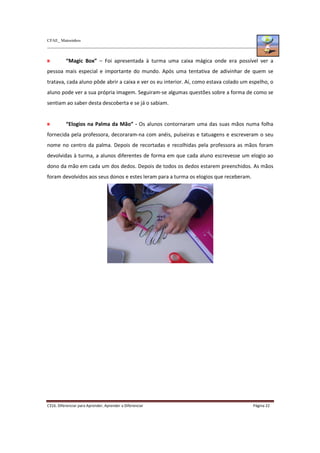 CFAE_ Matosinhos
C316. Diferenciar para Aprender, Aprender a Diferenciar Página 22
“Magic Box” – Foi apresentada à turma uma caixa mágica onde era possível ver a
pessoa mais especial e importante do mundo. Após uma tentativa de adivinhar de quem se
tratava, cada aluno pôde abrir a caixa e ver os eu interior. Aí, como estava colado um espelho, o
aluno pode ver a sua própria imagem. Seguiram-se algumas questões sobre a forma de como se
sentiam ao saber desta descoberta e se já o sabiam.
“Elogios na Palma da Mão” - Os alunos contornaram uma das suas mãos numa folha
fornecida pela professora, decoraram-na com anéis, pulseiras e tatuagens e escreveram o seu
nome no centro da palma. Depois de recortadas e recolhidas pela professora as mãos foram
devolvidas à turma, a alunos diferentes de forma em que cada aluno escrevesse um elogio ao
dono da mão em cada um dos dedos. Depois de todos os dedos estarem preenchidos. As mãos
foram devolvidos aos seus donos e estes leram para a turma os elogios que receberam.
 