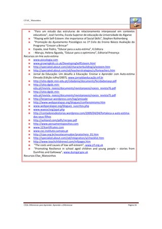 CFAE_ Matosinhos
C316. Diferenciar para Aprender, Aprender a Diferenciar Página 24
“Para um estudo das estruturas de relacionamento interpessoal em contextos
educativos”, José Farinha, Escola Superior de educação da Universidade do Algarve
“Playing with Self-Esteem: the importance of Social Skills”, Stephen Rothenberg
“Promoção do Ajustamento Psicológico no 1º Ciclo do Ensino Básico Avaliação do
Programa “Crescer a Brincar”
Espada, José Pedro, “Educar para a auto-estima”, K.Editora
- Marujo, Helena Águeda, “Educar para o optimismo”, Editorial Presença
Recursos on-line auto-estima
www.psicologia.com
www.growingkids.co.uk/DevelopingSelfEsteem.html
http://specialed.about.com/od/characterbuilding/a/esteem.htm
http://specialed.about.com/od/teacherstrategies/u/forteachers.htm
Jornal da Educação: Um desafio à Educação: Ensinar e Aprender com Auto-estima
Elevada (Edição Julho/2007), www.jornaldaeducação.inf.br
http://sitio.dgidc.min-edu.pt/cidadania/documents/fecidadaniasp.pdf
http://sitio.dgidc.min-
edu.pt/revista_noesis/documents/revistanoesis/noesis_revista76.pdf
http://sitio.dgidc.min-
edu.pt/revista_noesis/documents/revistanoesis/noesis_revista75.pdf
http://lerpensar.wordpress.com/tag/amizade
http://www.webparalapaz.org/blogues/confiensimismo.htm
www.webparalapaz.org/blogues_suscritos.php
www.waece/org/ppal.php
http://contadoresdestorias.wordpress.com/2009/04/04/fortaleca-a-auto-estima-
dos-seus-filhos
http://ashland.com/pdfs/recipes.pdf
http://www.pensamentopositivo.com
www.123certificates.com
www.cvc.instituto-camoes.pt
http://cipo.org.br/escolacomsabor/pratocheio_01.htm
http://specialed.about.com/od/integration/a/checklist.htm
http://www.teachchildrenesl.com/mfpages.htm
“The costs and causes of low self-esteem”, www.jrf.org.uk
“Promoting Resilience in school aged children and young people – stories from
Dumfries and Galloway”, www.dumgal.gov.uk
Recursos Cfae_Matosinhos
 
