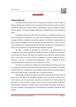 CFAE_ Matosinhos
C316. Diferenciar para Aprender, Aprender a Diferenciar Página 25
A
A
AV
V
VA
A
AL
L
LI
I
IA
A
AÇ
Ç
ÇÃ
Ã
ÃO
O
O
Professora Sandra Lage
O trabalho aturado junto da turma em estudo não se confinou às aulas de Inglês da
professora Sandra Lage. A professora-titular acompanhou todo o processo e auxiliou no próprio
objectivo do trabalho, com especial ênfase na exploração do manual Eu decido do Projecto
“Crescer a Brincar”, em inúmeros diálogos sobre valores e comportamentos e na visualização de
filmes.
A experiência com a turma ditou uma certa frustação ao se verificar que apesar de os
alunos reconhecerem a importância sua e a dos outros, identificarem de forma exemplar as
mensagens de filmes, o objectivo de actividades realizadas e de alterarem comportamentos no
decurso dessas actividades em aula, em situação extra-aula verificaram-se casos em que os
alunos mantiveram um comportamento de fraca aceitação pela diferença, de intolerância e em
alguns casos continuaram com comportamentos perturbadores e violentos.
De facto, o trabalho de promoção da auto-estima e do desenvolvimento de
competências sociais apresenta grandes dificuldades, pelo menos a curto prazo as modificações
de comportamento ficaram muito aquém das expectativas que o grupo de trabalho pretendia
para a turma. Existe a consciência de que as actividades de inclusão deverão ser diárias e
constantes e de que é verdadeiramente problemática e difícil a alteração de hábitos
comportamentais tão enraizados como no caso da Turma em estudo.
Por tudo isto se concluiu que o trabalho com a turma não está terminado, à turma urge
ser realizado um trabalho contínuo de promoção da auto-estima e da aceitação, o que poderá
contar de futuro com a aplicação de novas actividades seleccionadas das que este projecto já
teve a oportunidade de expor, constituindo assim um projecto de intenção.
Não obstante, a professora de Inglês da Turma teve a oportunidade de realizar junto de
outras suas turmas algumas das actividades aplicadas à turma em estudo e concluiu-se que
nessas turmas e com alunos com baixa auto-estima os resultados foram muito positivos. De
igual forma, no caso da Caça ao Amigo e “Real Friend”, as turmas também modificaram
comportamentos e passaram a considerar mais o outro incluindo-o no seu grupo. O entusiasmo
por estas actividades e pela exposição de comportamentos de verdadeira amizade são disso
exemplo.
 