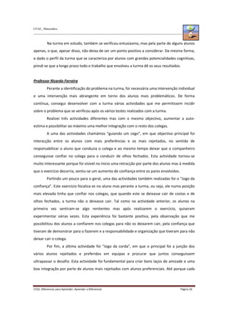 CFAE_ Matosinhos
C316. Diferenciar para Aprender, Aprender a Diferenciar Página 26
Na turma em estudo, também se verificou entusiasmo, mas pela parte de alguns alunos
apenas, o que, apesar disso, não deixa de ser um ponto positivo a considerar. Da mesma forma,
e dado o perfil da turma que se caracteriza por alunos com grandes potencialidades cognitivas,
prevê-se que a longo prazo todo o trabalho que envolveu a turma dê os seus resultados.
Professor Ricardo Ferreira
Perante a identificação do problema na turma, foi necessária uma intervenção individual
e uma intervenção mais abrangente em torno dos alunos mais problemáticos. De forma
contínua, consegui desenvolver com a turma várias actividades que me permitissem incidir
sobre o problema que se verificou após os vários testes realizados com a turma.
Realizei três actividades diferentes mas com o mesmo objectivo, aumentar a auto-
estima e possibilitar ao máximo uma melhor integração com o resto dos colegas.
A uma das actividades chamámos “guiando um cego”, em que objectivo principal foi
interacção entre os alunos com mais preferências e os mais rejeitados, no sentido de
responsabilizar o aluno que conduzia o colega e ao mesmo tempo deixar que o companheiro
conseguisse confiar no colega para o conduzir de olhos fechados. Esta actividade tornou-se
muito interessante porque foi visível no ínicio uma retracção por parte dos alunos mas à medida
que o exercício decorria, sentiu-se um aumento de confiança entre os pares envolvidos.
Partindo um pouco para o geral, uma das actividades também realizadas foi o “Jogo da
confiança”. Este exercício focaliza-se no aluno mas perante a turma, ou seja, ele numa posição
mais elevada tinha que confiar nos colegas, que quando este se deixasse cair de costas e de
olhos fechados, a turma não o deixasse cair. Tal como na actividade anterior, os alunos na
primeira vez sentiram-se algo renitentes mas após realizarem o exercício, quiseram
experimentar várias vezes. Esta experiência foi bastante positiva, pela observação que me
possibilitou dos alunos a confiarem nos colegas para não os deixarem cair, pela confiança que
tiveram de demonstrar para o fazerem e a responsabilidade e organização que tiveram para não
deixar cair o colega.
Por fim, a última actividade foi “Jogo da corda”, em que o principal foi a junção dos
vários alunos rejeitados e preferidos em equipas e procurar que juntos conseguissem
ultrapassar o desafio. Esta actividade foi fundamental para criar bons laços de amizade e uma
boa integração por parte de alunos mais rejeitados com alunos preferenciais. Até porque cada
 