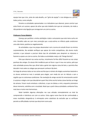CFAE_ Matosinhos
C316. Diferenciar para Aprender, Aprender a Diferenciar Página 27
equipa teve que criar, antes de cada desafio, um “grito de equipa” e isso obrigou-os a pensar,
todos juntos, numa solução.
Perante as actividades apresentadas e os indicadores que observei, posso concluir que
estas foram um sucesso, apesar de achar que este trabalho tem que ser constante, de modo a
não perderem esta ligação que conseguiram uns com os outros.
Professora Teresa Madeira
Começo por partilhar a minha satisfação e todo o entusiasmo que este tema surtiu em
mim. Acredito cada vez com mais convicção que a auto-estima na infância pode condicionar
uma vida inteira, positiva ou negativamente.
As actividades a que me propus desenvolver com a turma em estudo foram no mínimo
surpreendentes. Na verdade verifiquei que apesar de muito competitivos, são alunos muito
carentes e que estavam a precisar deste tipo de actividades para despirem as máscaras e
fazerem as pazes uns com os outros. De todas as actividades realço a do “Amigo Secreto”.
Pelo que observei nas cartas escritas, inicialmente foi-lhes difícil focarem-se nas coisas
positivas dos amigos. Os alunos têm tendência para só focar o que é mau nos outros, pelo que
esta actividade provou-lhes que afinal toda a gente tem alguma coisa de bom, e permitiu-lhes
descobrir mais sobre os colegas que pensavam conhecer tão bem.
Ao longo da semana notou-se nas cartas escritas que o número de elogios aumentara bastante e
os alunos sentiram-se mais à vontade para elogiar, sem medo de cair no ridículo e sem o
orgulho que os costumava condicionar. Na revelação do amigo secreto foi emocionante assistir
à surpresa e alegria com que descobriam quem lhes tinha escrito tantas coisas bonitas ao longo
da semana. Foram muito emotivos e afectivos, o que me deixou a mim, enquanto promotora
desse momento, satisfeita com o resultado. Notei que a partir dessa actividade a ambiente ficou
mais leve e muito mais harmonioso.
Notei também algumas alterações nas suas atitudes nomeadamente ao nível da
compreensão e tolerância uns com os outros. Estou agora numa fase de dar continuidade a
esses resultados alargando-os à entreajuda como substituto da exclusão que se verificava
perante as dificuldades normais que decorrem numa aula.
 