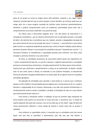 CFAE_ Matosinhos
C316. Diferenciar para Aprender, Aprender a Diferenciar Página 4
parte de um grupo ou tornar-se amigo); peace skills (partilhar, respeitar a vez, seguir regras,
cooperar); amizade (permitir que os outros ajudem a tomar decisões, ser inclusivo, pedir para ser
amigo, dizer sim a novos amigos); resolução de conflitos (como contornar desentendimentos,
identificar o próprio comportamento como um problema); assertividade (como dizer não a
comportamentos incorrectos e defender o seu ponto de vista).
Em Educar para a Auto-estima (pag.64), lê-se: “Um dos pilares da auto-estima é a
sensação de competência…,que se relaciona directamente com as aspirações pessoais, a sensação
de êxito e de domínio das circunstâncias que nos rodeiam, perante a desagradável sensação de
que somos vítimas do azar ou da vontade dos outros”. E continua: “…para fomentar a auto-estima
pode recorrer-se a pequenas experiências pessoais que, como se fossem múltiplas provas diárias,
permitam ao jovem reforçar a sua sensação de competência pessoal.” Acabando por concluir: “…é
necessário fortalecer as competências e capacidades pessoais para enfrentar, com êxito, estas
situações e, portanto, fomentar a sua auto-estima”.
De facto, as actividades promotoras de auto-estima devem passar por experiências no
“…plano comportamental (que faz, ou que diz a pessoa), o cognitivo (pensamentos e concepções
pessoais) e emocional (que sentimentos e emoções experimenta)” (in Educar para a Auto-estima).
Importa pois que construtiva e paulatinamente a criança se vá conhecendo, vá dando o devido
valor ao que sente, pensa e deseja, vá aceitando as suas próprias limitações, vá descobrindo
formas de solucionar situações problemáticas e vá sendo capaz de ser agente activo em situações/
actividades agradáveis.
Na aplicação de actividades para aprender a auto-avaliar-se, é preciso que o professor
eduque e tente modificar uma percepção pessoal negativa que a criança possa ter de si e a ajude a
descobrir a singularidade do ser humano, destacando o seu lado mais positivo fortalecendo-o e
simultaneamente ensine a aceitar a realidade, a verdade, as limitações de cada um e que saliente
que tudo faz parte do que cada um é.
Para ensinar a interpretar melhor a realidade, há que em primeiro lugar interpretar de
forma positiva tudo quanto vai ocorrendo no nosso dia-a-dia, e reconhecer que “o estado de
espírito depende não tanto dos sucessos, mas sim da visão que se tem deles”. (pág. 90 idem) Os
nossos pensamentos reflectem o nosso estado de espírito e muitas vezes não se ajustam à
realidade.
Para melhorar as capacidades sociais, é necessário que as actividades junto dos alunos
façam com que eles as aprendam e desenvolvam, pois são elas que irão facilitar o
 