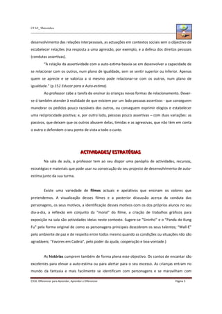 CFAE_ Matosinhos
C316. Diferenciar para Aprender, Aprender a Diferenciar Página 5
desenvolvimento das relações interpessoais, as actuações em contextos sociais sem o objectivo de
estabelecer relações (na resposta a uma agressão, por exemplo, e a defesa dos direitos pessoais
(condutas assertivas).
“A relação da assertividade com a auto-estima baseia-se em desenvolver a capacidade de
se relacionar com os outros, num plano de igualdade, sem se sentir superior ou inferior. Apenas
quem se aprecie e se valoriza a si mesmo pode relacionar-se com os outros, num plano de
igualdade.” (p.152 Educar para a Auto-estima).
Ao professor cabe a tarefa de ensinar às crianças novas formas de relacionamento. Dever-
se-á também atender à realidade de que existem por um lado pessoas assertivas - que conseguem
manobrar os pedidos pouco razoáveis dos outros, ou conseguem exprimir elogios e estabelecer
uma reciprocidade positiva; e, por outro lado, pessoas pouco assertivas – com duas variações: as
passivas, que deixam que os outros abusem delas, tímidas e as agressivas, que não têm em conta
o outro e defendem o seu ponto de vista a todo o custo.
A
A
AC
C
CT
T
TI
IIV
V
VI
IID
D
DA
A
AD
D
DE
E
ES
S
S/
/
/ E
E
ES
S
ST
T
TR
R
RA
A
AT
T
TÉ
É
ÉG
G
GI
IIA
A
AS
S
S
Na sala de aula, o professor tem ao seu dispor uma panóplia de actividades, recursos,
estratégias e materiais que pode usar na consecução do seu projecto de desenvolvimento de auto-
estima junto da sua turma.
Existe uma variedade de filmes actuais e apelativos que ensinam os valores que
pretendemos. A visualização desses filmes e a posterior discussão acerca da conduta das
personagens, os seus motivos, a identificação desses motivos com os dos próprios alunos no seu
dia-a-dia, a reflexão em conjunto da “moral” do filme, a criação de trabalhos gráficos para
exposição na sala são actividades ideias neste contexto. Sugere-se “Sininho” e o “Panda do Kung
Fu” pela forma original de como as personagens principais descobrem os seus talentos; “Wall-E”
pelo ambiente de paz e de respeito entre todos mesmo quando as condições ou situações não são
agradáveis; “Favores em Cadeia”, pelo poder da ajuda, cooperação e boa-vontade.)
As histórias cumprem também de forma plena esse objectivo. Os contos de encantar são
excelentes para elevar a auto-estima ou para alertar para o seu excesso. As crianças entram no
mundo da fantasia e mais facilmente se identificam com personagens e se maravilham com
 