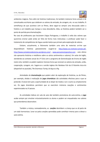 CFAE_ Matosinhos
C316. Diferenciar para Aprender, Aprender a Diferenciar Página 6
ambientes mágicos. Para além de histórias tradicionais, há também inúmeros livros actuais e de
conceituados escritores que celebram os valores da amizade, da coragem, etc. no seu trabalho. À
semelhança do que acontece com os filmes, deve seguir-se sempre uma discusssão sobre a
história e um trabalho que marque a nova descoberta. Aliás, as histórias podem também ser o
ponto de partida para dramatizações.
No caso de professores que leccionem Língua Portuguesa, o trabalho à volta dos valores que
queremos ensinar pode ainda ser feito de forma mais meticulosa: o professor pode fazer o
tratamento de competências da língua usando textos que primam pela exploração de valores.
Existem, actualmente, e felizmente também uma série de materiais on-line que
disponibilizam histórias gratuitamente (sugere-se http://www.cvc.instituto-camoes.pt/,
http://www.contadoresdestorias.wordpress.com/ , www.pensamentopositivo.com - este último
site apresenta histórias e metáforas sobre os vários sentimentos e valores). Em aulas de Inglês,
atendendo ao contexto actual do 1º Ciclo com o programa de Generalização do Ensino de Inglês
neste ciclo, também se podem explorar imensos livros que ensinam os valores da amizade, união,
cooperação, coragem, etc. Sugere-se a versão inglesa the Rainbow Fish de O Peixinho Arco-íris
(disponível no youtube), The Enormous Turnip, As big as a Pig.
Actividades de dramatização que podem advir da exploração de histórias, ou de filmes,
por exemplo, aliadas à realização de jogos dramáticos são actividades efectivas para o que se
pretende. O aluno tem pois a oportunidade de se despir de medos e ser o outro ou simplesmente
ser. Os jogos dramáticos permitem que se exercitem inúmeras reacções e sentimentos
experienciados na 1ª pessoa.
As actividades lúdicas em sala de aula são também promotoras de auto-estima, o jogo
acaba sempre por envolver entusiasticamente os alunos e podem ser enquadrados nos valores
que pretendemos desenvolver.
Também a música, nomeadamente, as canções desinibem a criança que se vê parte de
um todo harmonioso. Levar ao palco canções aprendidas pode contribuir imenso para o elevar a
auto-estima.
 
