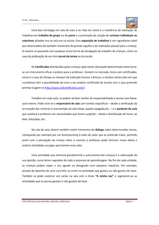 CFAE_ Matosinhos
C316. Diferenciar para Aprender, Aprender a Diferenciar Página 7
Uma boa estratégia em sala de aula a ser tida em conta é a insistência da realização de
trabalhos em trabalho de grupo ou de pares e a promoção da criação de cartazes individuais ou
colectivos afixados ora na sala ora na escola. Esta exposição de trabalhos é um ingrediante subtil
que desencadeia ele também momentos de grande orgulho e de realização pessoal para a criança.
O mesmo se passando com qualquer outra forma de divulgação do trabalho de crianças, como no
caso da publicação de um mini-jornal da turma ou da escola.
Os Certificados distribuídos pelas crianças após terem alcançado determinada meta torna-
se um instrumento eficaz e prático para o professor. Existem no mercado, livros com certificados,
como é o caso de Porque eu mereço! da Colecção Crescer a Brincar, e existem vários sites em que
o professor tem a possibilidade de criar o seu próprio certificado de acordo com o que pretende
premiar (sugere-se http://www.123certificates.com/).
Também em cada aula, se podem atribuir tarefas de responsabilidade a alunos com baixa-
auto-estima. Pode criar-se o responsável de sala com tarefas específicas – desde a verificação da
arrumação das carteiras à manutenção da sala limpa, quadro apagado,etc. – e o ajudante de aula
que auxiliará o professor em necessidades que forem surgindo – desde a distribuição de livros, ao
leite, fotocópia, etc..
Na sala de aula, devem também existir momentos de diálogo sobre determinados temas,
começando por exemplo por um brainstorming à volta do valor que se pretende tratar, partindo
assim com a percepção da criança sobre o assunto o professor pode fornecer novas ideias e
realizar actividades ou jogos que treinem esse valor.
Uma actividade que estimula grandemente a auto-estima das crianças é a valorização da
sua opinião, como factor regulador de todo o processo de aprendizagem. No fim de cada unidade,
as crianças podem expor o seu agrado ou desagrado num pequeno inquérito. Por exemplo,
através do desenho de uma cara feliz ou triste na actividade que gostou ou não gostou de fazer.
Também se pode construir um cartaz na sala com o título “A minha voz” e registarem-se as
actividades que os alunos gostam e não gostam de fazer.
 