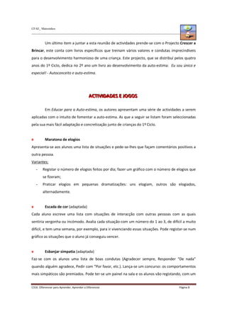 CFAE_ Matosinhos
C316. Diferenciar para Aprender, Aprender a Diferenciar Página 8
Um último item a juntar a esta reunião de actividades prende-se com o Projecto Crescer a
Brincar, este conta com livros específicos que treinam vários valores e condutas imprecindíveis
para o desenvolvimento harmonioso de uma criança. Este projecto, que se distribuí pelos quatro
anos do 1º Ciclo, dedica no 2º ano um livro ao desenvolvimento da auto-estima: Eu sou único e
especial! - Autoconceito e auto-estima.
A
A
AC
C
CT
T
TI
IIV
V
VI
IID
D
DA
A
AD
D
DE
E
ES
S
S E
E
E J
J
JO
O
OG
G
GO
O
OS
S
S
Em Educar para a Auto-estima, os autores apresentam uma série de actividades a serem
aplicadas com o intuito de fomentar a auto-estima. As que a seguir se listam foram seleccionadas
pela sua mais fácil adaptação e concretização junto de crianças do 1º Ciclo.
Maratona de elogios
Apresenta-se aos alunos uma lista de situações e pede-se-lhes que façam comentários positivos a
outra pessoa.
Variantes:
- Registar o número de elogios feitos por dia; fazer um gráfico com o número de elogios que
se fizeram;
- Praticar elogios em pequenas dramatizações: uns elogiam, outros são elogiados,
alternadamente.
Escada de cor (adaptada)
Cada aluno escreve uma lista com situações de interacção com outras pessoas com as quais
sentiria vergonha ou incómodo. Avalia cada situação com um número do 1 ao 3, de difícil a muito
difícil, e tem uma semana, por exemplo, para ir vivenciando essas situações. Pode registar-se num
gráfico as situações que o aluno já conseguiu vencer.
Esbanjar simpatia (adaptada)
Faz-se com os alunos uma lista de boas condutas (Agradecer sempre, Responder “De nada”
quando alguém agradece, Pedir com “Por favor, etc.). Lança-se um concurso: os comportamentos
mais simpáticos são premiados. Pode ter-se um painel na sala e os alunos vão registando, com um
 