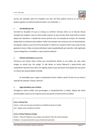 CFAE_ Matosinhos
C316. Diferenciar para Aprender, Aprender a Diferenciar Página 9
sorriso, por exemplo, quem foi simpático com eles. No final, podem trocar-se os sorrisos por
pontos e ganhar um prémio (material escolar, um certificado,…)
Um desafio por dia
Escrevem-se situações em que as crianças se sentiram nervosas antes ou no decurso dessas
situações (ao imaginar o que os outros estão a pensar ou que se está a fazer tudo mal) ou mesmo
depois (ao interpretar a reacção dos outros perante uma má actuação da criança). Por exemplo,
desde pedir ao professor para explicar melhor até começar uma conversa com um desconhecido.
De seguida, explica-se que uma forma de perder o medo é ser corajoso e fazer essas coisas de que
gostamos menos. Então, os alunos distribuem cada situação/desafio por cada dia e vão registando
o que conseguiram, o resultado e o que é preciso melhorar.
Críticas construtivas (adaptada)
Fornece-se aos alunos várias críticas que normalmente sofrem na sua idade, em casa, entre
amigos ou escola (e.g. Um amigo: Tu não deixas os outros falarem!) e pede-se-lhes para
responderem perante essa crítica. De seguida, pede-se para pensarem como gostariam que quem
os criticou lhes tivesse falado/ criticado.
As actividades que a seguir se apresentam foram criadas a partir do livro Eu sou único e
especial! da colecção “Crescer a Brincar”.
Jogo dramático com a Estima
Entregam-se vários cartões com personagens e comportamentos a realizar. Depois das várias
dramatizações conclui-se em conjunto acerca do que fez a Estima sentir-se (in)feliz.
Cena 1: Estima/ Pais
Estima – Conta aos teus pais que fizeste um trabalho de grupo em Inglês
Pais – Digam coisas simpáticas à Estima
Cena 2: Estima/ Professor/ Amigos
Estima – Conta ao Professor e aos amigos o que fizeste no fim de semana passado
Professor – Escuta atentamente o que a Estima tem para dizer
 