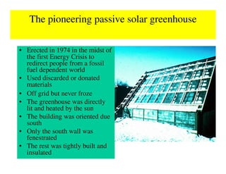 The pioneering passive solar greenhouse

• Erected in 1974 in the midst of
  the first Energy Crisis to
  redirect people from a fossil
  fuel dependent world
• Used discarded or donated
  materials
• Off grid but never froze
• The greenhouse was directly
  lit and heated by the sun
• The building was oriented due
  south
• Only the south wall was
  fenestrated
• The rest was tightly built and
  insulated
 