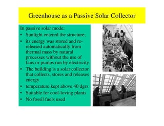 Greenhouse as a Passive Solar Collector
In passive solar mode:
• Sunlight entered the structure;
• its energy was stored and re-
   released automatically from
   thermal mass by natural
   processes without the use of
   fans or pumps run by electricity
• The building is a solar collector
   that collects, stores and releases
   energy
• temperature kept above 40 dgrs
• Suitable for cool-loving plants
• No fossil fuels used
 