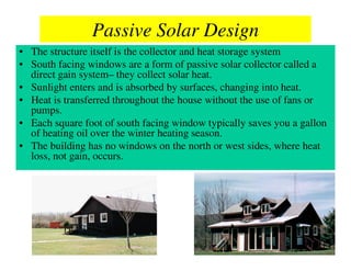 Passive Solar Design
• The structure itself is the collector and heat storage system
• South facing windows are a form of passive solar collector called a
  direct gain system– they collect solar heat.
• Sunlight enters and is absorbed by surfaces, changing into heat.
• Heat is transferred throughout the house without the use of fans or
  pumps.
• Each square foot of south facing window typically saves you a gallon
  of heating oil over the winter heating season.
• The building has no windows on the north or west sides, where heat
  loss, not gain, occurs.
 