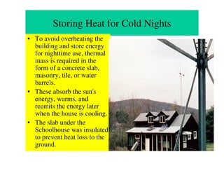 Storing Heat for Cold Nights
• To avoid overheating the
  building and store energy
  for nighttime use, thermal
  mass is required in the
  form of a concrete slab,
  masonry, tile, or water
  barrels.
• These absorb the sun's
  energy, warms, and
  reemits the energy later
  when the house is cooling.
• The slab under the
  Schoolhouse was insulated
  to prevent heat loss to the
  ground.
 
