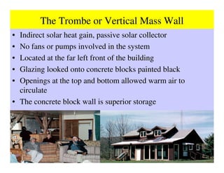 The Trombe or Vertical Mass Wall
• Indirect solar heat gain, passive solar collector
• No fans or pumps involved in the system
• Located at the far left front of the building
• Glazing looked onto concrete blocks painted black
• Openings at the top and bottom allowed warm air to
  circulate
• The concrete block wall is superior storage
 